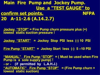 Main Fire Pump and Jockey Pump.
Main Fire Pump and Jockey Pump.
Use a “TEST GAUGE” to
Use a “TEST GAUGE” to
confirm set points.
confirm set points. NFPA
NFPA
20 A-11-2.6 (A.14.2.7)
20 A-11-2.6 (A.14.2.7)
Jockey “STOP”
Jockey “STOP” = Fire Pump churn pressure plus (+)
lowest static suction pressure !
Jockey “START”
Jockey “START” = Jockey Stop PSI less (-) 10 PSI
Fire Pump “START”
Fire Pump “START” = Jockey Start less (-) 5 –10 PSI
“
“MANUAL” Fire Pump “STOP”
MANUAL” Fire Pump “STOP” = ( Must be used when Fire
Pump is a sole supply pump) !
- or - (if permitted by L.A.H.J.)
“
“AUTOMATIC” Fire Pump “STOP”
AUTOMATIC” Fire Pump “STOP” = (Fire Pump churn +
lowest static suction)
 
