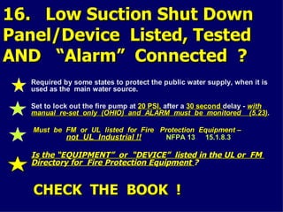 16. Low Suction Shut Down
16. Low Suction Shut Down
Panel/Device Listed, Tested
Panel/Device Listed, Tested
AND “Alarm” Connected ?
AND “Alarm” Connected ?
Required by some states to protect the public water supply, when it is
used as the main water source.
Set to lock out the fire pump at 20 PSI,
20 PSI, after a 30 second
30 second delay -
delay - with
with
manual re-set only (OHIO) and ALARM must be monitored (5.23)
manual re-set only (OHIO) and ALARM must be monitored (5.23).
Must be FM or UL listed for Fire Protection Equipment –
Must be FM or UL listed for Fire Protection Equipment –
not UL Industrial !!
not UL Industrial !! NFPA 13 15.1.8.3
Is the “EQUIPMENT” or “DEVICE” listed in the UL or FM
Is the “EQUIPMENT” or “DEVICE” listed in the UL or FM
Directory for Fire Protection Equipment
Directory for Fire Protection Equipment ?
CHECK THE BOOK !
CHECK THE BOOK !
 