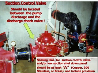 Suction Control Valve
Suction Control Valve
Should be located
Should be located
between the pump
between the pump
discharge and the
discharge and the
discharge check valve !
discharge check valve !
Sensing line for suction control valve
Sensing line for suction control valve
and/or low suction shut down panel
and/or low suction shut down panel
should be at least
should be at least ½”
½” (Copper, 300
(Copper, 300
Stainless, or Brass) and include provision
Stainless, or Brass) and include provision
 