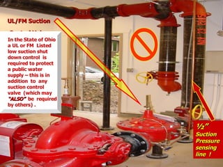 UL/FM Suction
UL/FM Suction
Control Valve
Control Valve
½”
½”
Suction
Suction
Pressure
Pressure
sensing
sensing
line !
line !
In the State of Ohio
a UL or FM Listed
low suction shut
down control is
required to protect
a public water
supply – this is in
addition to any
suction control
valve (which may
“ALSO”
“ALSO” be required
by others) .
 