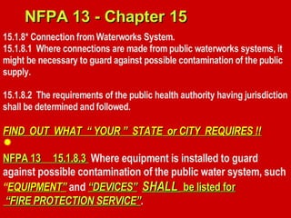 15.1.8* Connection from Waterworks System.
15.1.8.1 Where connections are made from public waterworks systems, it
might be necessary to guard against possible contamination of the public
supply.
15.1.8.2 The requirements of the public health authority having jurisdiction
shall be determined and followed.
FIND OUT WHAT “ YOUR ” STATE or CITY REQUIRES !!
FIND OUT WHAT “ YOUR ” STATE or CITY REQUIRES !!
NFPA 13 15.1.8.3
NFPA 13 15.1.8.3 Where equipment is installed to guard
against possible contamination of the public water system, such
“EQUIPMENT”
EQUIPMENT” and “DEVICES”
“DEVICES” SHALL
SHALL be listed for
be listed for
“
“FIRE PROTECTION SERVICE”
FIRE PROTECTION SERVICE”.
NFPA 13 - Chapter 15
NFPA 13 - Chapter 15

 