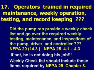 17. Operators trained in required
17. Operators trained in required
maintenance, weekly operation,
maintenance, weekly operation,
testing, and record keeping ???
testing, and record keeping ???
Did the pump rep provide a weekly check
list and go over the required weekly
testing, maintenance, and inspections of
the pump, driver, and controller ???
NFPA 20 (14.3 ) NFPA 25 4.1 - 4.3
NFPA 20 (14.3 ) NFPA 25 4.1 - 4.3
If not, he is not doing his job!!!
Weekly Check list should include those
items required by NFPA 25 Chapter 8
NFPA 25 Chapter 8.
 