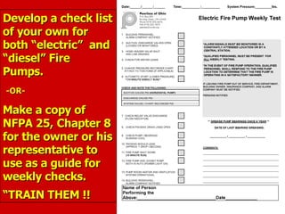 Develop a check list
Develop a check list
of your own for
of your own for
both “electric” and
both “electric” and
“diesel” Fire
“diesel” Fire
Pumps.
Pumps.
-OR-
-OR-
Make a copy of
Make a copy of
NFPA 25, Chapter 8
NFPA 25, Chapter 8
for the owner or his
for the owner or his
representative to
representative to
use as a guide for
use as a guide for
weekly checks.
weekly checks.
“
“TRAIN THEM !!
TRAIN THEM !!
 