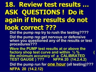 18. Review test results …
18. Review test results …
ASK QUESTIONS ! Do it
ASK QUESTIONS ! Do it
again if the results do not
again if the results do not
look correct ???
look correct ???
Did the pump rep try to rush the testing????
Did the pump rep try to rush the testing????
Did the pump rep get nervous or defensive
Did the pump rep get nervous or defensive
when you questioned any of the results or test
when you questioned any of the results or test
procedures???
procedures???
Were the PUMP test results at or above the
Were the PUMP test results at or above the
factory shop test curve and within ½ % (
factory shop test curve and within ½ % (
the minimum accuracy of a CALIBRATED
the minimum accuracy of a CALIBRATED
TEST GAUGE ) ??? NFPA 20 (14.2.4.2)
TEST GAUGE ) ??? NFPA 20 (14.2.4.2)
Did the pump run for
Did the pump run for one hour
one hour (all testing)???
(all testing)???
NFPA 20 (14.2.12)
NFPA 20 (14.2.12)
 