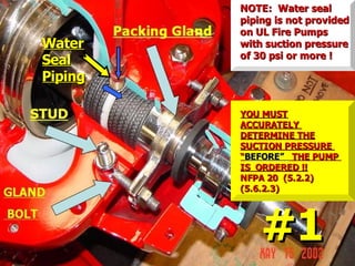 Water
Water
Seal
Seal
Piping
Piping
NOTE: Water seal
NOTE: Water seal
piping is not provided
piping is not provided
on UL Fire Pumps
on UL Fire Pumps
with suction pressure
with suction pressure
of 30 psi or more !
of 30 psi or more !
#1
#1
YOU MUST
YOU MUST
ACCURATELY
ACCURATELY
DETERMINE THE
DETERMINE THE
SUCTION PRESSURE
SUCTION PRESSURE
“
“BEFORE”
BEFORE” THE PUMP
THE PUMP
IS ORDERED !!
IS ORDERED !!
NFPA 20 (5.2.2)
NFPA 20 (5.2.2)
(5.6.2.3)
(5.6.2.3)
 