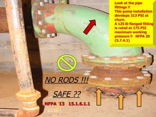 STATE of OHIO FIRE SCHOOL - BGSU 28
NO RODS !!!
SAFE ??
Look at the pipe
fittings !!
This pump installation
develops 213 PSI at
churn.
A 125 lb flanged fitting
is rated at 175 PSI
maximum working
pressure !! NFPA 20
(5.7.4.1)
NFPA 13 15.1.6.1.1
NFPA 13 15.1.6.1.1
 