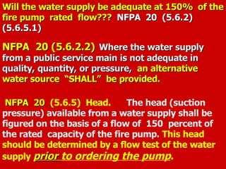 Will the water supply be adequate at 150% of the
Will the water supply be adequate at 150% of the
fire pump rated flow???
fire pump rated flow??? NFPA 20
NFPA 20 (5.6.2)
(5.6.2)
(5.6.5.1)
(5.6.5.1)
NFPA 20 (5.6.2.2)
NFPA 20 (5.6.2.2) Where the water supply
Where the water supply
from a public service main is not adequate in
from a public service main is not adequate in
quality, quantity, or pressure,
quality, quantity, or pressure, an alternative
an alternative
water source “SHALL” be provided.
water source “SHALL” be provided.
NFPA 20
NFPA 20 (5.6.5) Head. The head (suction
pressure) available from a water supply shall be
figured on the basis of a flow of 150 percent of
the rated capacity of the fire pump. This head
should be determined by a flow test of the water
supply prior
prior to ordering the pump.
 