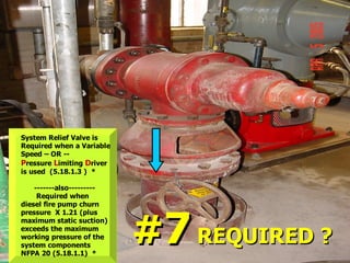 System Relief Valve is
Required when a Variable
Speed – OR --
Pressure Limiting Driver
is used (5.18.1.3 ) *
-------also---------
Required when
diesel fire pump churn
pressure X 1.21 (plus
maximum static suction)
exceeds the maximum
working pressure of the
system components
NFPA 20 (5.18.1.1) *
#
#7
7 REQUIRED ?
REQUIRED ?
 