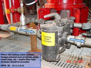 STATE of OHIO FIRE SCHOOL - BGSU 67
Where the cooling water contains
foreign material such as leaves, grass,
wood chips, etc – duplex filter type
strainers should be provided.
NFPA 20 (A.11.2.6.4)
 