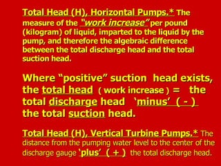 Total Head (H), Horizontal Pumps.*
Total Head (H), Horizontal Pumps.* The
The
measure of the
measure of the “work increase”
“work increase” per pound
per pound
(kilogram) of liquid, imparted to the liquid by the
(kilogram) of liquid, imparted to the liquid by the
pump, and therefore the algebraic difference
pump, and therefore the algebraic difference
between the total discharge head and the total
between the total discharge head and the total
suction head.
suction head.
Where “positive” suction head exists,
Where “positive” suction head exists,
the
the total head
total head (
( work increase
work increase )
) = the
= the
total
total discharge
discharge head ‘
head ‘minus’ ( - )
minus’ ( - )
the total
the total suction
suction head.
head.
Total Head (H), Vertical Turbine Pumps.*
Total Head (H), Vertical Turbine Pumps.* The
The
distance from the pumping water level to the center of the
distance from the pumping water level to the center of the
discharge gauge
discharge gauge ‘plus’ ( + )
‘plus’ ( + ) the total discharge head.
the total discharge head.
 
