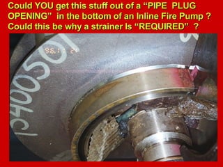 Could YOU get this stuff out of a “PIPE PLUG
Could YOU get this stuff out of a “PIPE PLUG
OPENING” in the bottom of an Inline Fire Pump ?
OPENING” in the bottom of an Inline Fire Pump ?
Could this be why a strainer Is “REQUIRED” ?
Could this be why a strainer Is “REQUIRED” ?
 