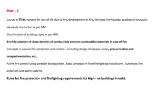 Part - C
Causes of fire, reasons for loss of life due to fire, development of fire, fire load, fire hazards, grading of structural
elements due to fire as per NBC.
Classification of building types as per NBC
Brief description of characteristics of combustible and non-combustible materials in case of fire
Concepts in passive fire protection and control – including design of escape routes, pressurization and
compartmentation, etc.,
Active fire control using portable extinguishers. Basic concepts in fixed firefighting installations. Automatic fire
detection and alarm systems
Rules for fire protection and firefighting requirements for High-rise buildings in India.
 