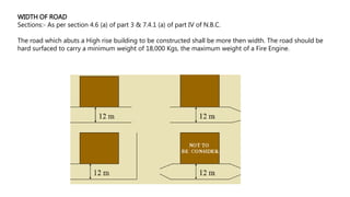 WIDTH OF ROAD
Sections:- As per section 4.6 (a) of part 3 & 7.4.1 (a) of part IV of N.B.C.
The road which abuts a High rise building to be constructed shall be more then width. The road should be
hard surfaced to carry a minimum weight of 18,000 Kgs, the maximum weight of a Fire Engine.
 