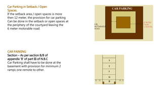 Car Parking in Setback / Open
Spaces.
If the setback area / open spaces is more
then 12 meter, the provision for car parking
Can be done in the setback or open spaces at
the periphery of the courtyard leaving the
6 meter motorable road.
CAR PARKING
Section – As per section B/8 of
appendix ‘B’ of part III of N.B.C
Car Parking shall have to be done at the
basement with provision for minimum 2
ramps one remote to other.
 