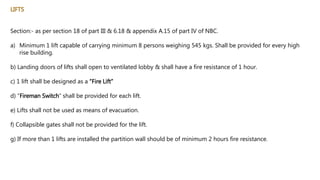 LIFTS
Section:- as per section 18 of part III & 6.18 & appendix A.15 of part IV of NBC.
a) Minimum 1 lift capable of carrying minimum 8 persons weighing 545 kgs. Shall be provided for every high
rise building.
b) Landing doors of lifts shall open to ventilated lobby & shall have a fire resistance of 1 hour.
c) 1 lift shall be designed as a “Fire Lift”
d) “Fireman Switch” shall be provided for each lift.
e) Lifts shall not be used as means of evacuation.
f) Collapsible gates shall not be provided for the lift.
g) If more than 1 lifts are installed the partition wall should be of minimum 2 hours fire resistance.
 