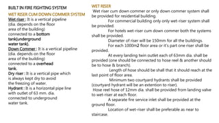 BUILT IN FIRE FIGHTING SYSTEM
WET RISER CUM DOWN COMMER SYSTEM
Wet riser : It is a vertical pipeline
(dia. depends on the floor
area of the building)
connected to a bottom
tank(underground
water tank).
Down Commer : It is a vertical pipeline
(dia. depends on the floor
area of the building)
connected to a overhead
tank.
Dry riser : It is a vertical pipe which
is always kept dry to avoid
the freezing of water.
Hydrant : It is a horizontal pipe line
with outlet of 63 mm. dia.
connected to underground
water tank.
WET RISER
Wet riser cum down commer or only down commer system shall
be provided for residential building.
For commercial building only only wet-riser system shall
be provided.
For hotels wet-riser cum down commer both the systems
shall be provided.
Diameter of riser will be 150mm for all the buildings.
For each 1000m2 floor area or it’s part one riser shall be
provided.
At every landing twin outlet each of 63mm dia. shall be
provided (one should be connected to hose reel & another should
be to hose & branch).
Length of hose should be shall that it should reach at the
last point of floor area.
Minimum two courtyard hydrants shall be provided
(courtyard hydrant will be an extention to riser).
Hose reel hose of 12mm dia. shall be provided from landing valve
to wet-riser at each floor.
A separate fire service inlet shall be provided at the
ground floor.
Location of wet-riser shall be preferable as near to
staircase.
 