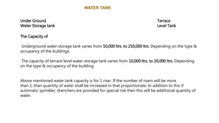 WATER TANK
Under Ground
Water Storage tank
Terrace
Level Tank
The Capacity of
Underground water storage tank varies from 50,000 ltrs. to 250,000 ltrs. Depending on the type &
occupancy of the buildings.
The capacity of terrace level water storage tank varies from 10,000 ltrs. to 20,000 ltrs. Depending
on the type & occupancy of the building.
Above mentioned water tank capacity is for 1 riser. If the number of risers will be more
than 1, than quantity of water shall be increased in that proportionate. In addition to this if
automatic sprinkler, drenchers are provided for special risk then this will be additional quantity of
water.
 