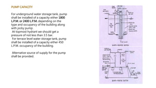 PUMP CAPACITY
For underground water storage tank, pump
shall be installed of a capacity either 1800
L.P.M. or 2400 L.P.M. depending on the
type and occupancy of the building along
with jocky pump.
At topmost hydrant we should get a
pressure of not less than 3.5 bar.
For terrace level water storage tank, pump
shall be installed of a capacity either 450
L.P.M. occupancy of the building.
Alternative source of supply for the pump
shall be provided.
 