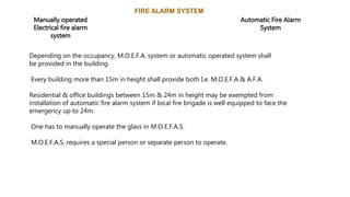 FIRE ALARM SYSTEM
Manually operated
Electrical fire alarm
system
Automatic Fire Alarm
System
Depending on the occupancy, M.O.E.F.A. system or automatic operated system shall
be provided in the building.
Every building more than 15m in height shall provide both I.e. M.O.E.F.A & A.F.A.
Residential & office buildings between 15m & 24m in height may be exempted from
installation of automatic fire alarm system if local fire brigade is well equipped to face the
emergency up to 24m.
One has to manually operate the glass in M.O.E.F.A.S.
M.O.E.F.A.S. requires a special person or separate person to operate.
 
