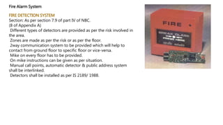 Fire Alarm System
FIRE DETECTION SYSTEM
Section: As per section 7.9 of part IV of NBC.
(8 of Appendix A)
Different types of detectors are provided as per the risk involved in
the area.
Zones are made as per the risk or as per the floor.
2way communication system to be provided which will help to
contact from ground floor to specific floor or vice-versa.
Mike on every floor has to be provided.
On mike instructions can be given as per situation.
Manual call points, automatic detector & public address system
shall be interlinked.
Detectors shall be installed as per IS 2189/ 1988.
 