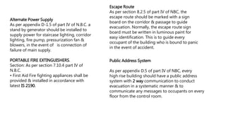 Alternate Power Supply
As per appendix D-1.5 of part IV of N.B.C. a
stand by generator should be installed to
supply power for staircase lighting, corridor
lighting, fire pump, pressurization fan &
blowers, in the event of is connection of
failure of main supply.
PORTABLE FIRE EXTINGUISHERS.
Section: As per section 7.10.4 part IV of
N.B.C.
• First Aid Fire fighting appliances shall be
provided & installed in accordance with
latest IS 2190.
Escape Route
As per section 8.2.5 of part IV of NBC, the
escape route should be marked with a sign
board on the corridor & passage to guide
evacuation. Normally, the escape route sign
board must be written in luminous paint for
easy identification. This is to guide every
occupant of the building who is bound to panic
in the event of accident.
Public Address System
As per appendix D.5 of part IV of NBC, every
high rise building should have a public address
system with 2 way communication to conduct
evacuation in a systematic manner & to
communicate any messages to occupants on every
floor from the control room.
 
