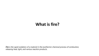What is fire?
Fire is the rapid oxidation of a material in the exothermic chemical process of combustion,
releasing heat, light, and various reaction products.
 