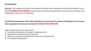 Fire Protection
Objective : The endeavor of architects and engineers should be to plan, design and construct the building in such a
way that safety of occupants may be ensured to maximum possible extent in the event of an outbreak in the
building due to any reason or whatsoever.
The technical interpretation of fire safety of building is to convey the fire resistance of buildings in terms of hours
when subjected to fire of known intensity (structural time interval)
Wider interpretation of fire safety covers:
a) Prevention and reduction of number of outbreaks of fire.
b) Spread of fire, both internally and externally.
c) Safe exit of any and all occupants in the event of an outbreak of fire
d) Fire extinguishing apparatus.
 