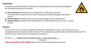 FIREHAZARDS
Fire safety of buildings should be considered from three aspects and should be provided against
the following three types of fire hazards:
a) Personal Hazard: Possibility of loss or damage to life , reffered to as personal
hazard.(permanent importance and requires the provision of liberal designed and safe exit
routes)
b) Internal Hazard: Possibility of fire occurring and spreading inside the building itself.
c) Exposure Hazard: Possibility of fire spreading from an adjoining building or from across a street
or road.
FIRELOAD
Fire load is the amount of heat in kilocalories (kcal) which is liberated per square meter of floor area of any
compartment by the combustion of the contents of the buildings and any combustible part of the building itself. This
amount of heat is used as the basis of grading of occupancies.
Fire load = _____weight of all combustible material X their calorific value____
Floor area
Indian standard (IS: 1641-1960) grades the fire load into the following three classes:
 