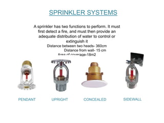A sprinkler has two functions to perform. It must
first detect a fire, and must then provide an
adequate distribution of water to control or
extinguish it
Distance between two heads- 360cm
Distance from wall- 15 cm
Area of coverage-18m2
SPRINKLER SYSTEMS
PENDANT UPRIGHT CONCEALED SIDEWALL
 