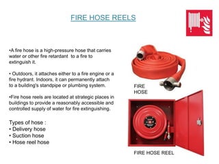 •A fire hose is a high-pressure hose that carries
water or other fire retardant to a fire to
extinguish it.
• Outdoors, it attaches either to a fire engine or a
fire hydrant. Indoors, it can permanently attach
to a building's standpipe or plumbing system.
•Fire hose reels are located at strategic places in
buildings to provide a reasonably accessible and
controlled supply of water for fire extinguishing.
FIRE HOSE REELS
FIRE
HOSE
FIRE HOSE REEL
Types of hose :
• Delivery hose
• Suction hose
• Hose reel hose
 