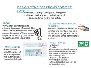 DESIGN CONSIDERATIONS FOR FIRE
SAFETYThe design of any building and the type of
materials used are an important factors to
be considered for the fire safety.
•HVAC shall be installed as to
minimize the danger of spread of fire
•In case of fire dampers are used to
prevent the spread of fire or smoke.
•Separate air handling units for the
various floors shall be provided
HVAC ELECTRICAL AND VENTILATION
SERVICES-
Electrical installations, should be
installed and maintained so as to
minimize the danger of spread of
fire, smoke or fumes from one floor
to other.
SMOKE VENTING
These facilities
should be provided
for ensuring safe exit
with automatic and
manual control both.
AN EXIT CAN BE-
• A doorway
•Corridor
• Passageway to internal or external
staircase/ verandah /terrace, which
has access to the street, or to the
roof or a refuge area.
•The exit width- 1000 mm.
• Should open outward.
•Lifts and escalators shall NOT be
considered as exits.
 