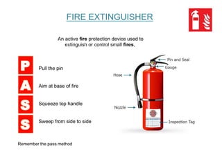 FIRE EXTINGUISHER
An active fire protection device used to
extinguish or control small fires,
Pull the pin
Aim at base of fire
Squeeze top handle
Sweep from side to side
Remember the pass method
 