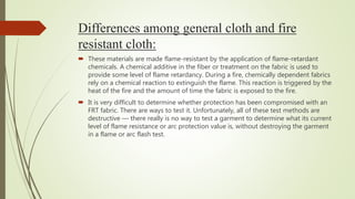 Differences among general cloth and fire
resistant cloth:
 These materials are made flame-resistant by the application of flame-retardant
chemicals. A chemical additive in the fiber or treatment on the fabric is used to
provide some level of flame retardancy. During a fire, chemically dependent fabrics
rely on a chemical reaction to extinguish the flame. This reaction is triggered by the
heat of the fire and the amount of time the fabric is exposed to the fire.
 It is very difficult to determine whether protection has been compromised with an
FRT fabric. There are ways to test it. Unfortunately, all of these test methods are
destructive — there really is no way to test a garment to determine what its current
level of flame resistance or arc protection value is, without destroying the garment
in a flame or arc flash test.
 