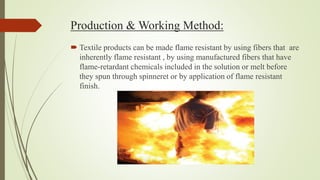 Production & Working Method:
 Textile products can be made flame resistant by using fibers that are
inherently flame resistant , by using manufactured fibers that have
flame-retardant chemicals included in the solution or melt before
they spun through spinneret or by application of flame resistant
finish.
 