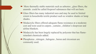  More thermally stable materials such as asbestos , glass fibers, the
aramids could be called fireproof substances that will not burn.
 Glass fibers has many industrial uses and may be used to limited
extent in households textile product such as window shades or lamp
shades.
 Modacrylic fibers offered adequate flame resistance at a moderate
cost and were used in carpets , curtains , children’s sleepwear and
airline blankets.
 Modacrylic has been largely replaced by polyester that has flame-
retardant chemicals added.
 Phosphorus , nitrogen , halogens , boron and zirconium are
commonly used.
 