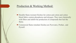 Production & Working Method:
 Durable flame resistant finishes for cotton and cotton and cotton
blend fabric contain phosphorus and nitrogen. They react chemically
with fibers and inhibit the production of compounds that fuel the
flame.
 Commercial flame retardant finishes are Pyrovatex, Proban , and
PyronO
 