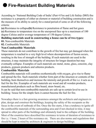 Fire-Resistant Building Materials
According to ‘National Building Code of India’ (Part 4 Fire and Life Safety-2005) fire
resistance is a property of either an element or material of building construction and is
the measure of its ability to satisfy for a stated period of some or all of the following
criteria:
(a) Resistance to collapse(b) Resistance to penetration of flame and hot gases
(c) Resistance to temperature rise on the unexposed face up to a maximum of 180
degree Celsius and/or average temperature of 150 degree Celsius.
Building materials used in constructing a house can be of two types:
01. Non-combustible Materials
02. Combustible Materials
Non-Combustible Materials
These materials do not contribute to the growth of fire but may get damaged when the
temperature is reached to a very high level where decomposition of fusion occurs,
resulting in the loss of strength of the building. If such materials are used in the
structure, it may maintain the integrity of structure for longer duration but may
eventually collapse. Examples of such materials are metal, stone, glass, concrete, clay
products, gypsum products and asbestos products.
Combustible Materials
Combustible materials will combine exothermically with oxygen, give rise to flame
and spread the fire. Such materials whether form part of the structure or contents of the
building, burn themselves and increase the intensity and growth of fire i.e. it acts as a
fuel for the fire. Examples of such materials are wood and all wooden products,
manufactured products such as fibre board, straw board, etc.
It can be said that non-combustible materials are safe up to certain level to use in
building / house for the simple facts it cannot become the fuel for fire.
Nowadays there is a fast-growing awareness amongst the architects and engineers to
plan, design and construct the buildings, keeping the safety of the occupants as the
focus in the event of outbreak of fire. Once the fire starts, it has a tendency to ignite all
the combustible materials of the surrounding area and if not checked in time, it may
spread to other parts of the buildings and ultimately lead to the collapse of the building.
Most of the countries have described fire resistance in terms of duration of resistance to
fire i.e. 1 hour, 2 hours of fire resistance etc. There are also norms and regulations that
should be kept in mind by architects & engineers to design buildings.
 