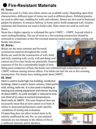 Fire-Resistant Materials
01. Stones
Stones are used in a hilly area where stones are available easily. Depending upon their
characteristics, different types of stones are used at different places. Polished granites
are used as table tops, cladding for walls and columns. Stones are also used in backyard
garden for planters, in entrance hallway in home and to build compound wall. Granite,
sandstone and limestone are used to build walls. Slate stones are used in roofs and
floors.
Stone has a higher capacity to withstand fire up to 13000C – 15000C, beyond which it
starts melting/breaking. The use of stone in a fire-resisting construction should be
restricted to a minimum as this fire-resistant material cannot resist sudden cooling and
breaks into pieces.
02. Bricks
Bricks are the most common and favoured
construction material throughout the world.
Bricks are used for the construction of wall, lintel
and arch, retaining wall, cavity wall and damp roof
courses etc.First class bricks are practically fireproof as they can withstand the
exposure of fire for a considerable length of time.
Being poor conductors of heat, the bricks can withstand high temperatures up to
13000C without causing serious effects. Fire bricks are best for use in fire-resisting
construction. Fire bricks have melting point about 28000C.
03. Steel
Steel is used to build high rise building, residential
buildings. Steel is used in beam, column, lintel purlin,
roof, ceiling, walls etc. It is also used in building as
heating and cooling equipment and interior ducting.
At about 6000C, its yield strength is reduced to only
one-third of its value at normal temperatures.
Steel melts at 14000C. The term fireproof does not
necessarily mean that an item cannot ever burn: It
relates to measured performance under specific
conditions of testing and evaluation.
Fireproofing does not allow treated items to be
entirely unaffected by any fire, as conventional
materials are not immune to the effects of fire at
a sufficient intensity and/or duration.
 