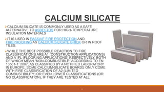 CALCIUM SILICATE
CALCIUM SILICATE IS COMMONLY USED AS A SAFE
ALTERNATIVE TO ASBESTOS FOR HIGH-TEMPERATURE
INSULATION MATERIALS
IT IS USED IN PASSIVE FIRE PROTECTION AND
FIREPROOFING AS CALCIUM SILICATE BRICK OR IN ROOF
TILES.
WHILE THE BEST POSSIBLE REACTION TO FIRE
CLASSIFICATIONS ARE A1 (CONSTRUCTION APPLICATIONS)
AND A1FL (FLOORING APPLICATIONS) RESPECTIVELY, BOTH
OF WHICH MEAN "NON-COMBUSTIBLE" ACCORDING TO EN
13501-1: 2007, AS CLASSIFIED BY A NOTIFIED LABORATORY
IN EUROPE, SOME CALCIUM-SILICATE BOARDS ONLY COME
WITH FIRE CLASSIFICATION OF A2 (LIMITED
COMBUSTIBILITY) OR EVEN LOWER CLASSIFICATIONS (OR
NO CLASSIFICATION), IF THEY ARE TESTED AT ALL.
8
 