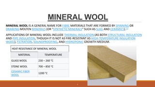 MINERAL WOOL
MINERAL WOOL IS A GENERAL NAME FOR FIBRE MATERIALS THAT ARE FORMED BY SPINNING OR
DRAWING MOLTEN MINERALS (OR "SYNTHETIC MINERALS" SUCH AS SLAG AND CERAMICS).[1]
APPLICATIONS OF MINERAL WOOL INCLUDE THERMAL INSULATION (AS BOTH STRUCTURAL INSULATION
AND PIPE INSULATION, THOUGH IT IS NOT AS FIRE-RESISTANT AS HIGH-TEMPERATURE INSULATION
WOOL), FILTRATION, SOUNDPROOFING, AND HYDROPONIC GROWTH MEDIUM.
HEAT RESISTANCE OF MINERAL WOOL
MATERIAL TEMPERATURE
GLASS WOOL 230 – 260 °C
STONE WOOL 700 – 850 °C
CERAMIC FIBER
WOOL
1200 °C
4
 