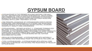 GYPSUM BOARD
GYPSUM BOARD IS THE PREMIER BUILDING MATERIAL FOR WALL,
CEILING, AND PARTITION SYSTEMS IN RESIDENTIAL, INSTITUTIONAL,
AND COMMERCIAL STRUCTURES AND IS DESIGNED TO PROVIDE A
MONOLITHIC SURFACE WHEN JOINTS AND FASTENER HEADS ARE
COVERED WITH A JOINT TREATMENT SYSTEM.
ONE PRINCIPAL ADVANTAGE OF GYPSUM BOARD OVER PLYWOOD,
HARDBOARD, AND FIBREBOARD IS ITS STRONG FIRE RESISTANCE.
GYPSUM PRODUCTS ALSO PROVIDE SOUND CONTROL, ECONOMY,
VERSATILITY, QUALITY, AND CONVENIENCE.
GYPSUM BOARD – DEFINED IN ASTM C 11, STANDARD TERMINOLOGY
RELATING TO GYPSUM AND RELATED BUILDING MATERIALS AND
SYSTEMS, AS “THE GENERIC NAME FOR A FAMILY OF SHEET PRODUCTS
CONSISTING OF A NON-COMBUSTIBLE CORE PRIMARILY OF GYPSUM
WITH PAPER SURFACING.” GYPSUM BOARD MAY BE FURTHER
DESCRIBED AS FOLLOWS:
REGULAR GYPSUM BOARD – A GYPSUM BOARD WITH NATURALLY
OCCURRING FIRE RESISTANCE FROM THE GYPSUM IN THE CORE; OR
TYPE X GYPSUM BOARD – A GYPSUM BOARD WITH SPECIAL CORE
ADDITIVES TO INCREASE THE NATURAL FIRE RESISTANCE OF REGULAR
GYPSUM BOARD.
5
 
