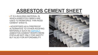 ASBESTOS CEMENT SHEET
IT IS A BUILDING MATERIAL IN
WHICH ASBESTOS FIBRES ARE
USED TO REINFORCE THIN RIGID
CEMENT SHEETS.
ADVERTISED AS A FIREPROOF
ALTERNATIVE TO OTHER ROOFING
MATERIALS SUCH AS ASPHALT,
ASBESTOS-CEMENT ROOFS WERE
POPULAR NOT ONLY FOR SAFETY
BUT ALSO FOR AFFORDABILITY.
6
 