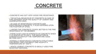CONCRETE
CONCRETE HAS GOT VERY GOOD FIRE RESISTANCE.
 THE ACTUAL BEHAVIOUR OF CONCRETE IN CASE OF
FIRE DEPENDS UPON THE QUALITY OF CEMENT AND
AGGREGATES USED.
 IN CASE OF REINFORCED CONCRETE AND
PRESTRESSED CONCRETE, IT ALSO DEPENDS UPON
THE POSITION OF STEEL.
 LARGER THE CONCRETE COVER, BETTER IS THE FIRE
RESISTANCE OF THE MEMBER.
THERE IS NO LOSS IN STRENGTH IN CONCRETE WHEN
IT IS HEATED UP TO 250°C. THE REDUCTION IN
STRENGTH STARTS IF THE TEMPERATURE GOES
BEYOND 250°C.
NORMALLY REINFORCED CONCRETE STRUCTURES
CAN RESIST FIRE FOR ABOUT ONE HOUR AT A
TEMPERATURE OF 1000°C.
 HENCE CEMENT CONCRETE IS IDEALLY USED FIRE
RESISTANT MATERIAL
3
 