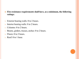  Fire-resistance requirements shall have, as a minimum, the following
ratings:
 Exterior bearing walls: 0 to 2 hours.
 Interior bearing walls: 0 to 2 hours.
 Columns: 0 to 2 hours.
 Beams, girders, trusses, arches: 0 to 2 hours.
 Floors: 0 to 2 hours.
 Roof: 0 to 1 hour.
 