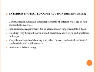  EXTERIOR PROTECTED CONSTRUCTION (Ordinary Building)
 Construction in which all structural elements of exterior walls are of non-
combustible materials
 Fire-resistance requirements for all elements can range from 0 to 1 hour.
 Buildings may be retail stores, mixed occupancy, dwellings, and apartment
buildings.
 Only the exterior load-bearing walls shall be non combustible or limited
combustible, and shall have as a
 minimum a 1-hour rating.
 