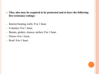  They also may be required to be protected and to have the following
fire-resistance ratings:
 Interior bearing walls: 0 to 1 hour.
 Columns: 0 to 1 hour.
 Beams, girders, trusses, arches: 0 to 1 hour.
 Floors: 0 to 1 hour.
 Roof: 0 to 1 hour.
 