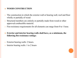  WOOD CONSTRUCTION
 The construction in which the exterior wall or bearing wall, roof and floor
wholly or partially of wood
 Structural members are entirely or partially made from wood or other
approved combustible material.
 Fire-resistance requirements for all elements can range from 0 to 1 hour.
 Exterior and interior bearing walls shall have, as a minimum, the
following fire-resistance ratings:
 Exterior bearing walls: 2 hours.
 Interior bearing walls: 1 to 2 hours
 