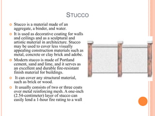 STUCCO
 Stucco is a material made of an
aggregate, a binder, and water.
 It is used as decorative coating for walls
and ceilings and as a sculptural and
artistic material in architecture. Stucco
may be used to cover less visually
appealing construction materials such as
metal, concrete or clay brick and adobe.
 Modern stucco is made of Portland
cement, sand and lime, and it serves as
an excellent and durable fire-resistant
finish material for buildings.
 It can cover any structural material,
such as brick or wood.
 It usually consists of two or three coats
over metal reinforcing mesh. A one-inch
(2.54-centimeter) layer of stucco can
easily lend a 1-hour fire rating to a wall
 