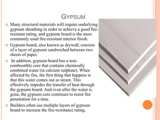 GYPSUM
 Many structural materials will require underlying
gypsum sheathing in order to achieve a good fire-
resistant rating, and gypsum board is the most
commonly used fire-resistant interior finish.
 Gypsum board, also known as drywall, consists
of a layer of gypsum sandwiched between two
sheets of paper.
 In addition, gypsum board has a non-
combustible core that contains chemically
combined water (in calcium sulphate). When
affected by fire, the first thing that happens is
that this water comes out as steam. This
effectively impedes the transfer of heat through
the gypsum board. And even after the water is
gone, the gypsum core continues to resist fire
penetration for a time.
 Builders often use multiple layers of gypsum
board to increase the fire-resistance rating.
 