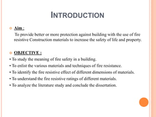 INTRODUCTION
 Aim :
To provide better or more protection against building with the use of fire
resistive Construction materials to increase the safety of life and property.
 OBJECTIVE :
• To study the meaning of fire safety in a building.
• To enlist the various materials and techniques of fire resistance.
• To identify the fire resistive effect of different dimensions of materials.
• To understand the fire resistive ratings of different materials.
• To analyze the literature study and conclude the dissertation.
 